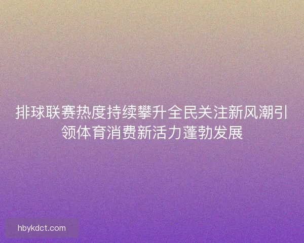 排球联赛热度持续攀升全民关注新风潮引领体育消费新活力蓬勃发展