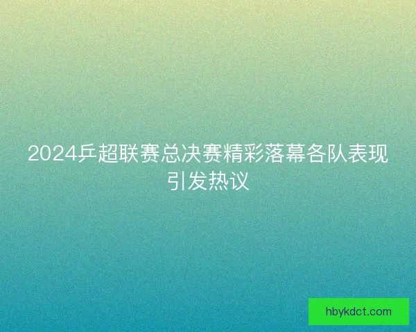 2024乒超联赛总决赛精彩落幕各队表现引发热议