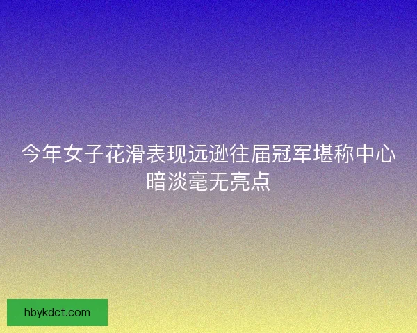 今年女子花滑表现远逊往届冠军堪称中心暗淡毫无亮点